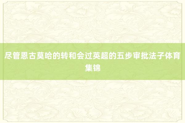 尽管恩古莫哈的转和会过英超的五步审批法子体育集锦