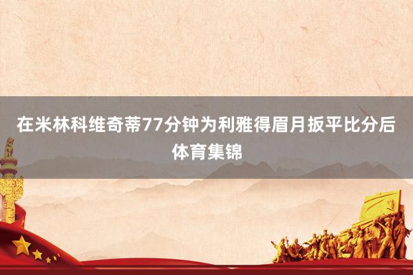 在米林科维奇蒂77分钟为利雅得眉月扳平比分后体育集锦