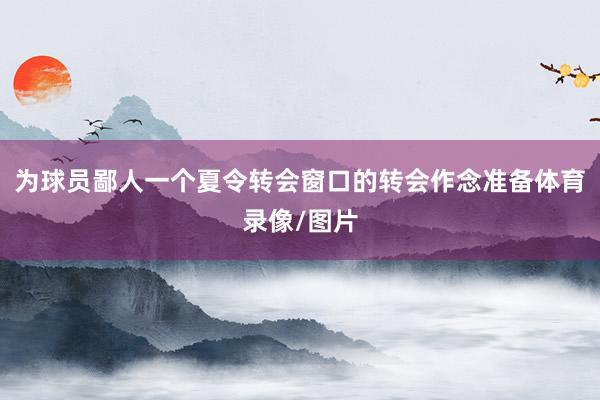 为球员鄙人一个夏令转会窗口的转会作念准备体育录像/图片