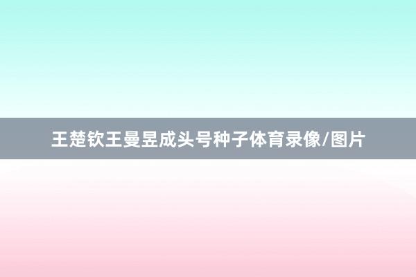 王楚钦王曼昱成头号种子体育录像/图片