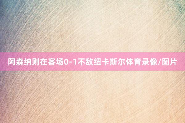阿森纳则在客场0-1不敌纽卡斯尔体育录像/图片