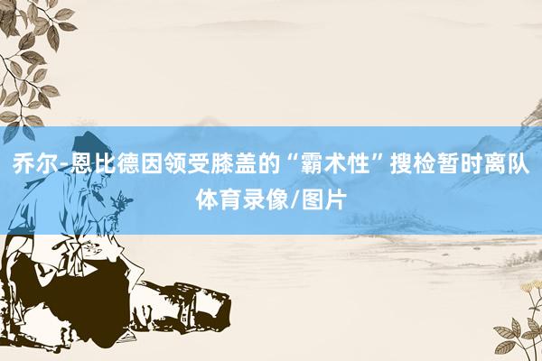 乔尔-恩比德因领受膝盖的“霸术性”搜检暂时离队体育录像/图片