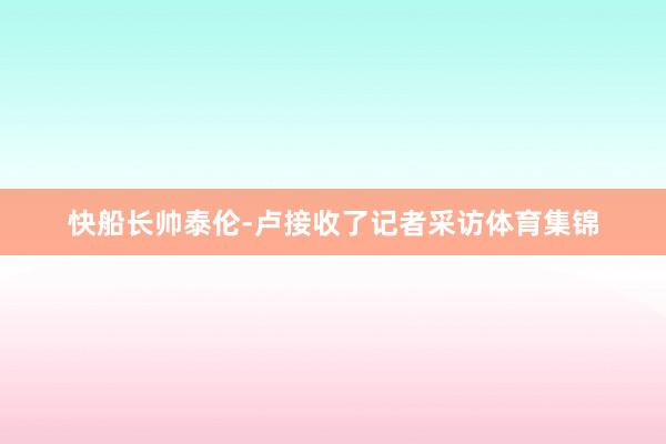 快船长帅泰伦-卢接收了记者采访体育集锦