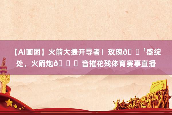 【AI画图】火箭大捷开导者！玫瑰🌹盛绽处，火箭炮🚀音摧花残体育赛事直播