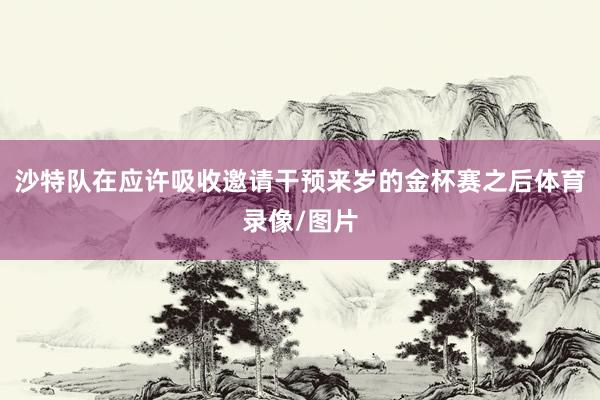 沙特队在应许吸收邀请干预来岁的金杯赛之后体育录像/图片