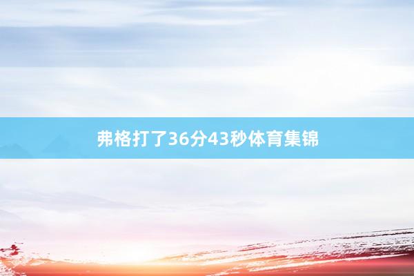 弗格打了36分43秒体育集锦