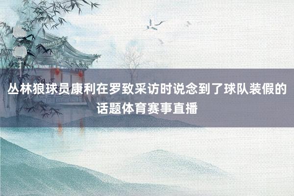 丛林狼球员康利在罗致采访时说念到了球队装假的话题体育赛事直播