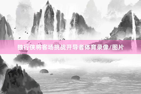 独行侠将客场挑战开导者体育录像/图片