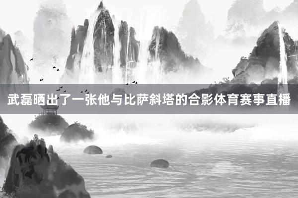 武磊晒出了一张他与比萨斜塔的合影体育赛事直播