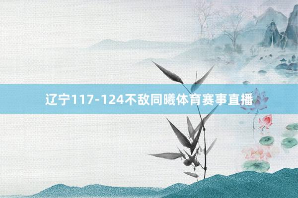 辽宁117-124不敌同曦体育赛事直播