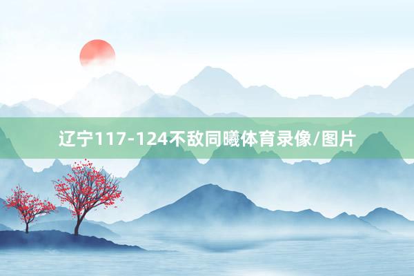 辽宁117-124不敌同曦体育录像/图片