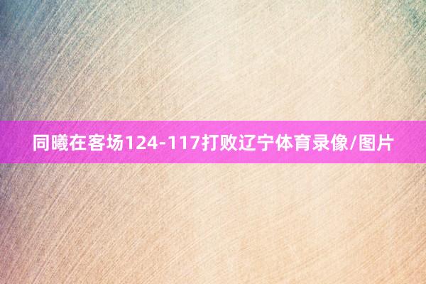 同曦在客场124-117打败辽宁体育录像/图片