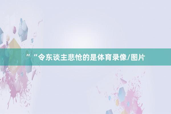 ”“令东谈主悲怆的是体育录像/图片