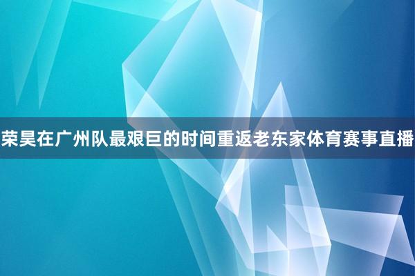 荣昊在广州队最艰巨的时间重返老东家体育赛事直播