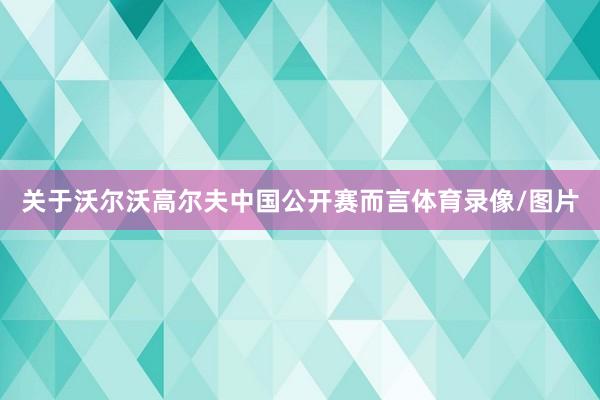 关于沃尔沃高尔夫中国公开赛而言体育录像/图片