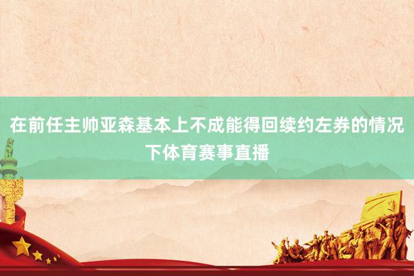 在前任主帅亚森基本上不成能得回续约左券的情况下体育赛事直播