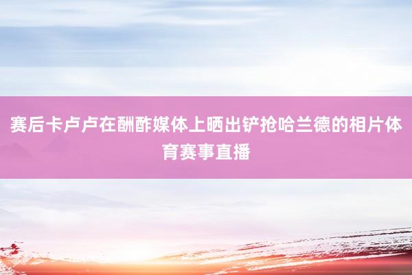 赛后卡卢卢在酬酢媒体上晒出铲抢哈兰德的相片体育赛事直播