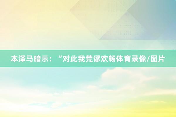 本泽马暗示：“对此我荒谬欢畅体育录像/图片