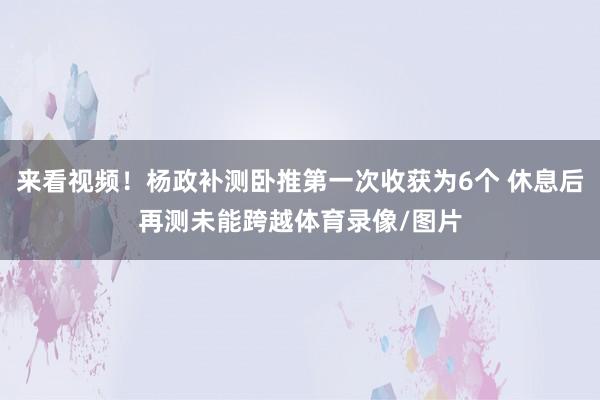 来看视频！杨政补测卧推第一次收获为6个 休息后再测未能跨越体育录像/图片