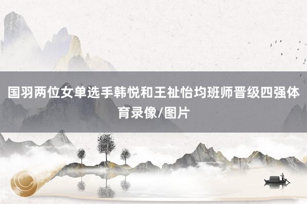 国羽两位女单选手韩悦和王祉怡均班师晋级四强体育录像/图片