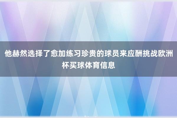 他赫然选择了愈加练习珍贵的球员来应酬挑战欧洲杯买球体育信息