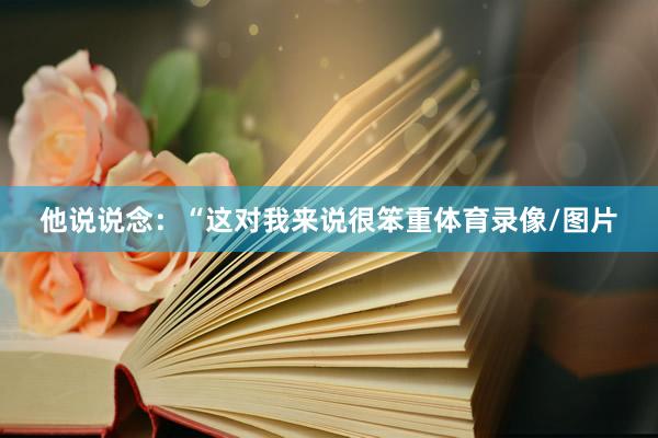 他说说念:“这对我来说很笨重体育录像/图片