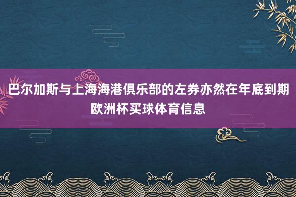 巴尔加斯与上海海港俱乐部的左券亦然在年底到期欧洲杯买球体育信息