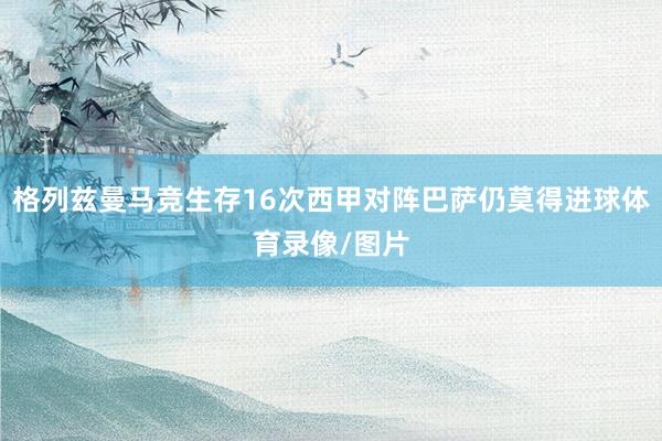 格列兹曼马竞生存16次西甲对阵巴萨仍莫得进球体育录像/图片