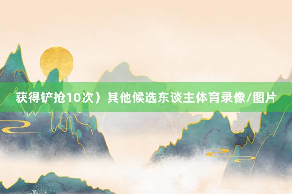 获得铲抢10次）其他候选东谈主体育录像/图片
