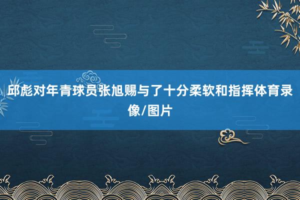 邱彪对年青球员张旭赐与了十分柔软和指挥体育录像/图片