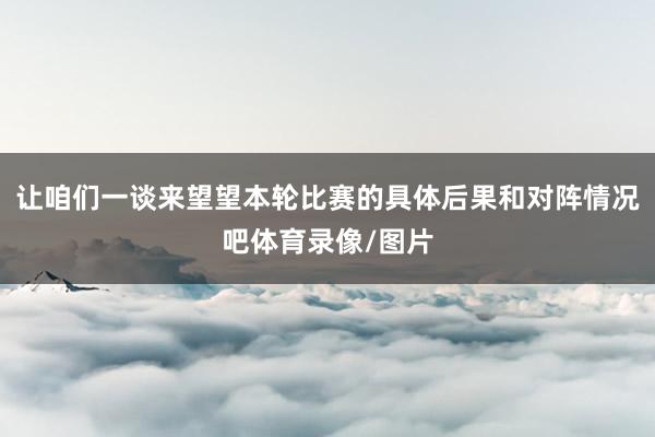 让咱们一谈来望望本轮比赛的具体后果和对阵情况吧体育录像/图片