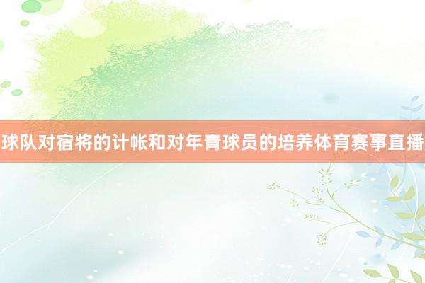 球队对宿将的计帐和对年青球员的培养体育赛事直播
