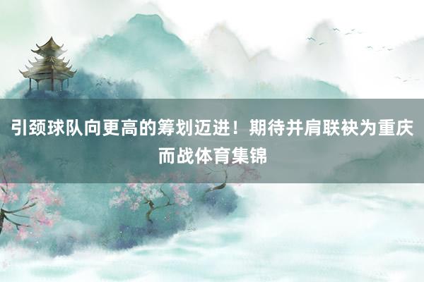 引颈球队向更高的筹划迈进！期待并肩联袂为重庆而战体育集锦