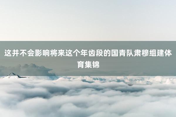 这并不会影响将来这个年齿段的国青队肃穆组建体育集锦