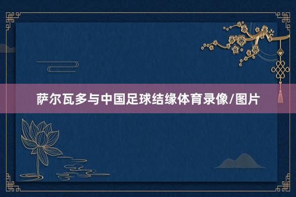 萨尔瓦多与中国足球结缘体育录像/图片