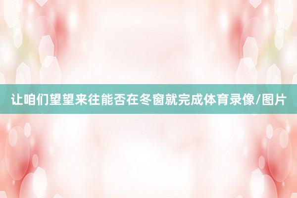 让咱们望望来往能否在冬窗就完成体育录像/图片