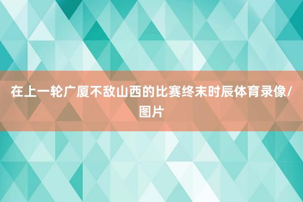 在上一轮广厦不敌山西的比赛终末时辰体育录像/图片