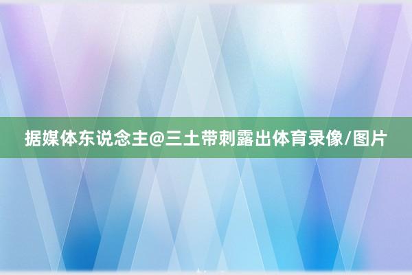 据媒体东说念主@三土带刺露出体育录像/图片