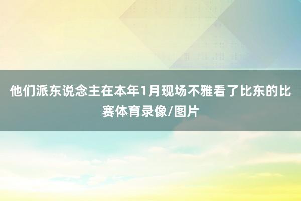 他们派东说念主在本年1月现场不雅看了比东的比赛体育录像/图片