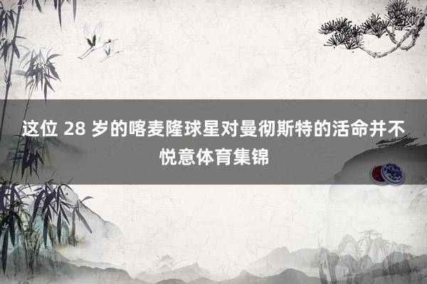 这位 28 岁的喀麦隆球星对曼彻斯特的活命并不悦意体育集锦