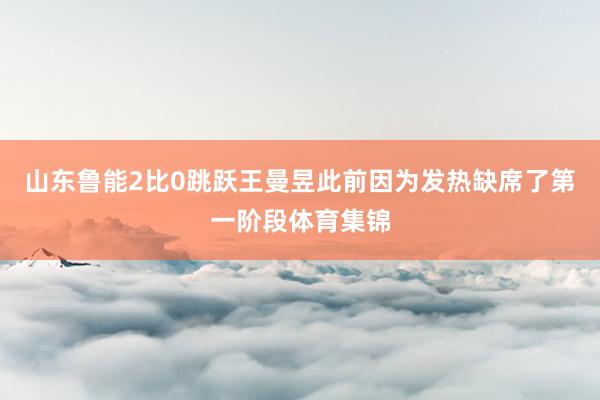 山东鲁能2比0跳跃王曼昱此前因为发热缺席了第一阶段体育集锦