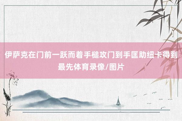 伊萨克在门前一跃而着手槌攻门到手匡助纽卡得到最先体育录像/图片