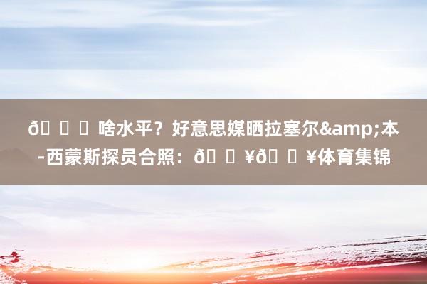 👀啥水平？好意思媒晒拉塞尔&本-西蒙斯探员合照：🔥🔥体育集锦