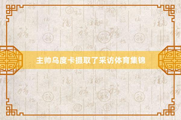 主帅乌度卡摄取了采访体育集锦