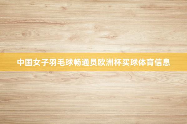 中国女子羽毛球畅通员欧洲杯买球体育信息