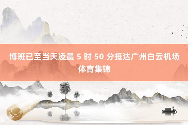 博班已至当天凌晨 5 时 50 分抵达广州白云机场体育集锦