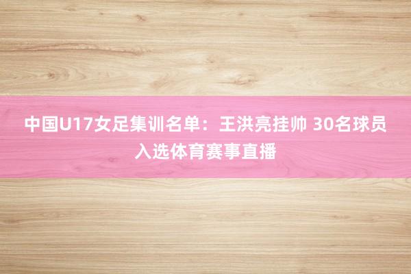 中国U17女足集训名单：王洪亮挂帅 30名球员入选体育赛事直播