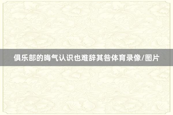 俱乐部的晦气认识也难辞其咎体育录像/图片