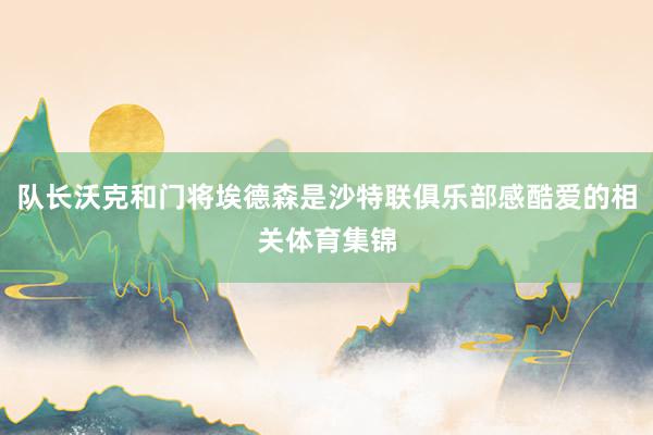 队长沃克和门将埃德森是沙特联俱乐部感酷爱的相关体育集锦