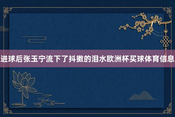 进球后张玉宁流下了抖擞的泪水欧洲杯买球体育信息